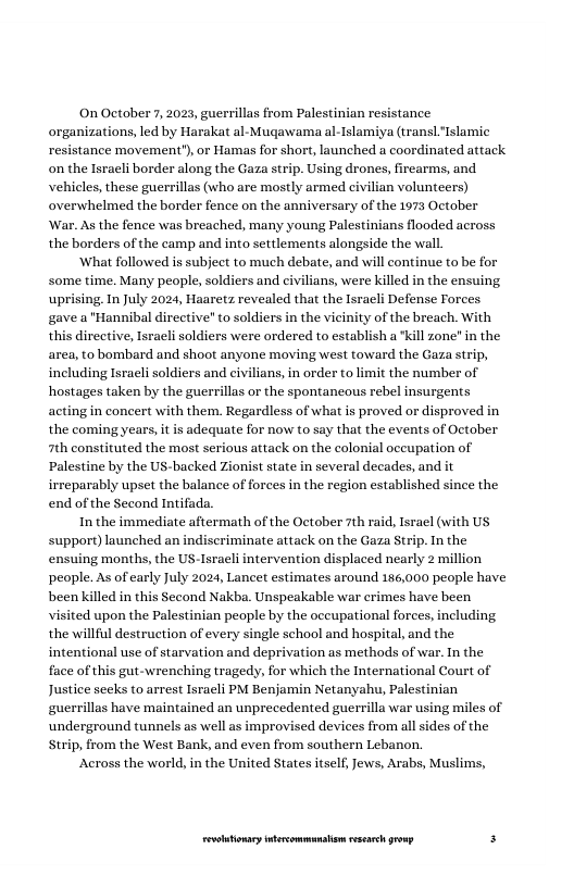 On October 7, 2023, guerrillas from Palestinian resistance organizations, led by Harakat al- Mugawama al-Islamiya (transL Islamic resistance movement’), or Hamas for short, launched a coordinated attack on the Israeli border along the Gaza strip. Using drones, firearms, and. vehicles, these guerrillas (who are mostly armed civilian volunteers) overwhelmed the border fence on the anniversary of the 1973 October ‘War. As the fence was breached, many young Palestinians flooded across the borders of the camp and into settlements alongside the wall  What followed is subject to much debate, and will continue to be for some time. Many people, soldiers and civilians, were killed in the ensuing uprising. In July 2024, Haaretz revealed that the Isracli Defense Forees ‘gave a "Hannibal directive" to soldiers in the vicinity of the breach. With this directive, Israeli soldiers were ordered to establish a "kill zone”in the area, to bombard and shoot anyone moving west toward the Gaza strip, including Isracli soldiers and civilians, in order to limit the number of hostages taken by the guerrillas or the spontancous rebel insurgents acting in concert with them. Regardless of what is proved or disproved in the coming years, it is adequate for now to say that the events of October 7th constituted the most serious attack on the colonial occupation of Palestine by the US-backed Zionist state in several decades, and irreparably upset the balance of forces in the region established since the end of the Second Intifada.  In the immediate aftermath of the October 7th  . Tsrael (with US support) launched an indiscriminate attack on the Gaza Strip. In the ensuing months, the US-Isracli intervention displaced nearly 2 million people. As of carly July 2024, Lancet estimates around 186,000 people have been killed in this Second Nakba. Unspeakable war erimes have been visited upon the Palestinian people by the oceupational forces, including the willful destruction of every single school and hospital, and the intentional use of starvation and deprivation as methods of war. In the face of this gut-wrenching tragedy, for which the International Court of Justice secks to arrest Isracli PM Benjamin Netanyahu, Palestinian guerrillas have maintained an unprecedented guerrilla war using miles of underground tunnels as well as improvised devices from all sides of the Strip, from the West Bank, and even from southern Lebanon.  Across the world, in the United States itself, Jews, Arabs, Muslims,  LR ——— s 